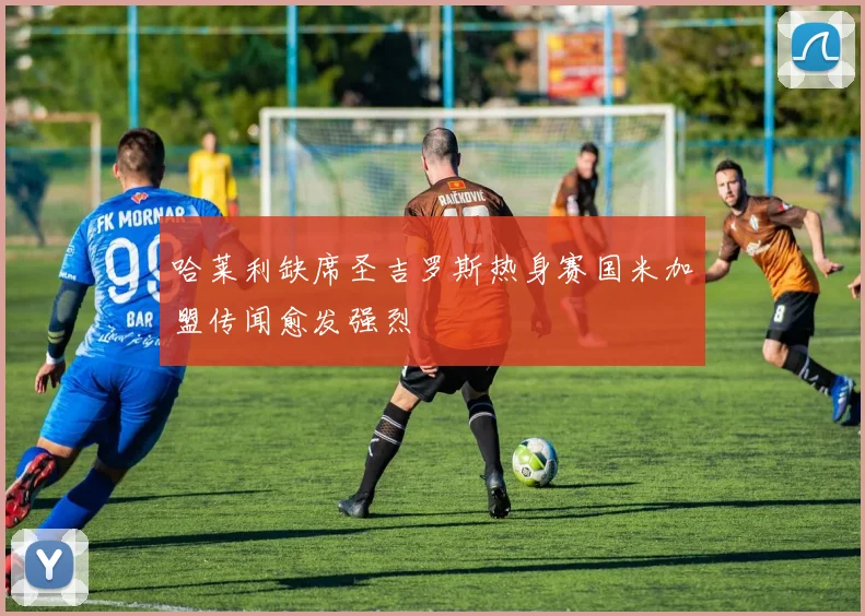 哈莱利缺席圣吉罗斯热身赛国米加盟传闻愈发强烈