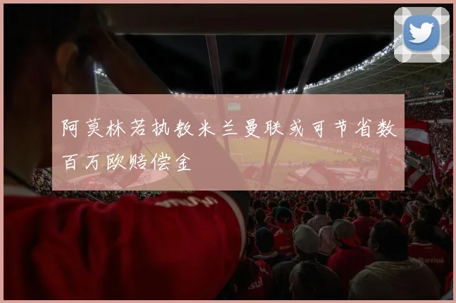 阿莫林若执教米兰曼联或可节省数百万欧赔偿金
