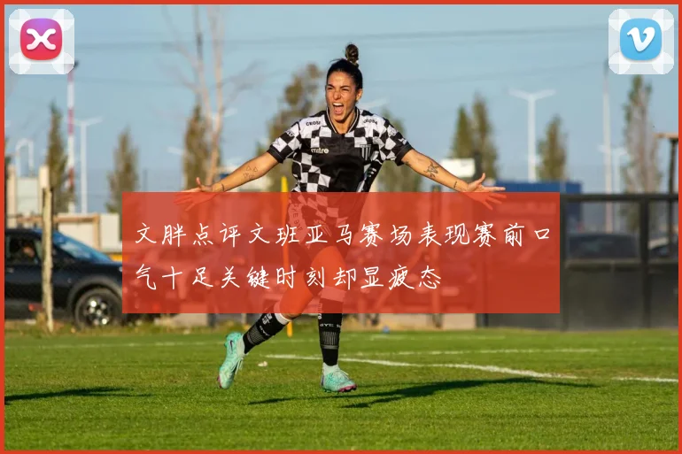 文胖点评文班亚马赛场表现赛前口气十足关键时刻却显疲态