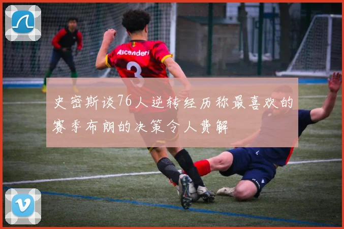 史密斯谈76人逆转经历称最喜欢的赛季布朗的决策令人费解