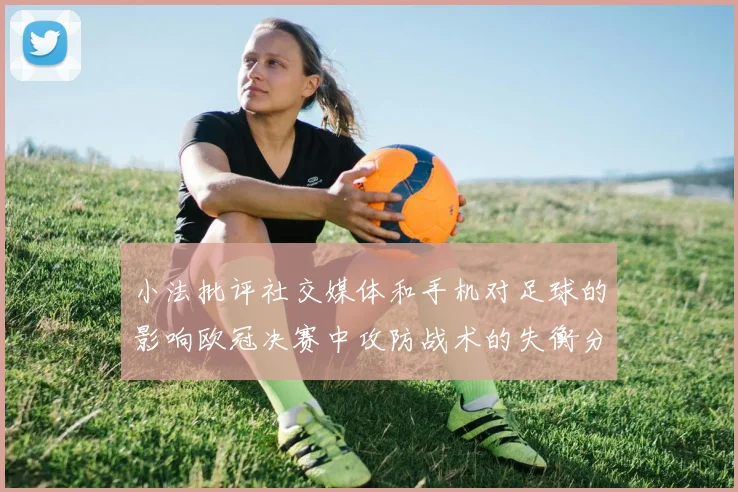 小法批评社交媒体和手机对足球的影响欧冠决赛中攻防战术的失衡分析