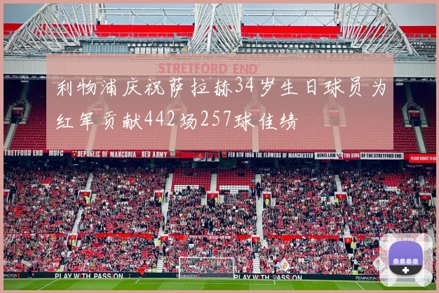 利物浦庆祝萨拉赫34岁生日球员为红军贡献442场257球佳绩