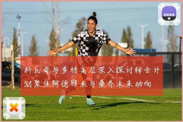科瓦奇与多特高层深入探讨转会计划聚焦阿德耶米与桑乔未来动向