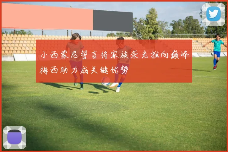 小西蒙尼誓言将家族荣光推向巅峰梅西助力成关键优势