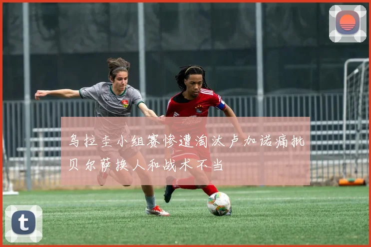 乌拉圭小组赛惨遭淘汰卢加诺痛批贝尔萨换人和战术不当