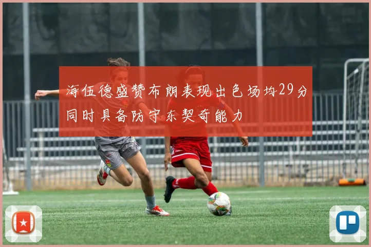 海伍德盛赞布朗表现出色场均29分同时具备防守东契奇能力