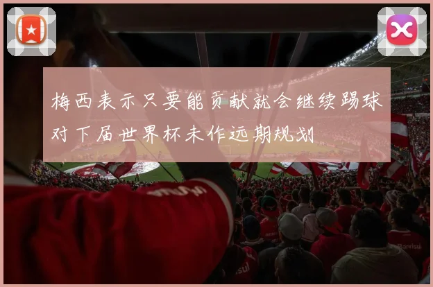 梅西表示只要能贡献就会继续踢球对下届世界杯未作远期规划