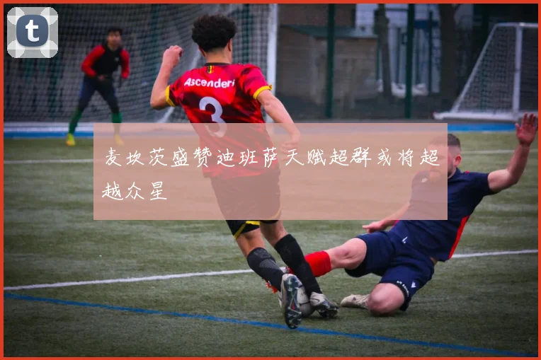 麦坎茨盛赞迪班萨天赋超群或将超越众星