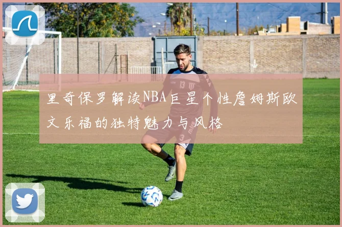 里奇保罗解读NBA巨星个性詹姆斯欧文乐福的独特魅力与风格