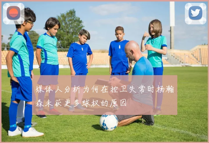 媒体人分析为何在控卫失常时杨瀚森未获更多球权的原因