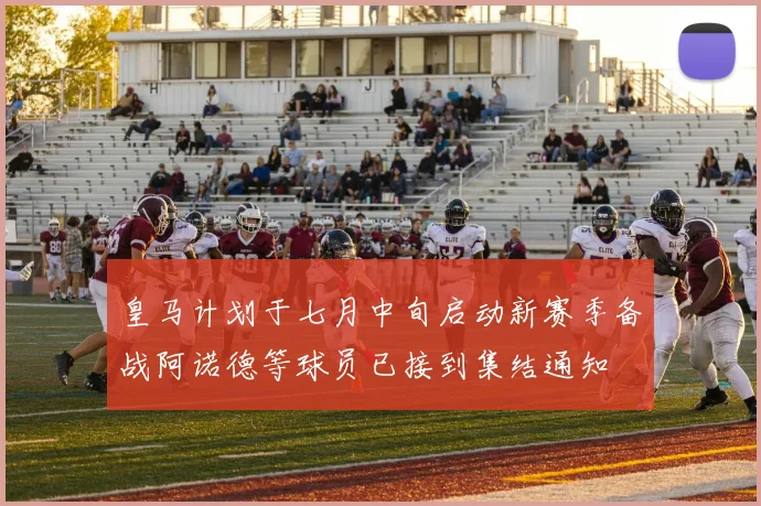 皇马计划于七月中旬启动新赛季备战阿诺德等球员已接到集结通知